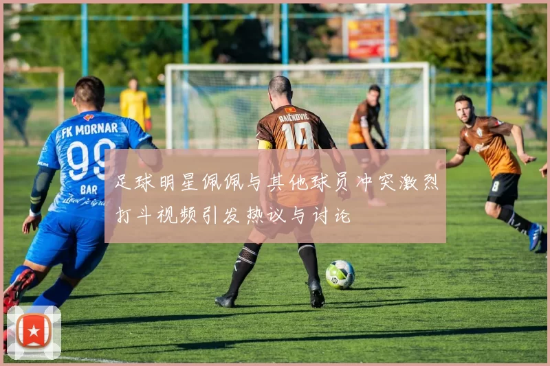 足球明星佩佩与其他球员冲突激烈打斗视频引发热议与讨论