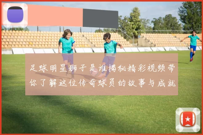 足球明星狮子是谁揭秘精彩视频带你了解这位传奇球员的故事与成就