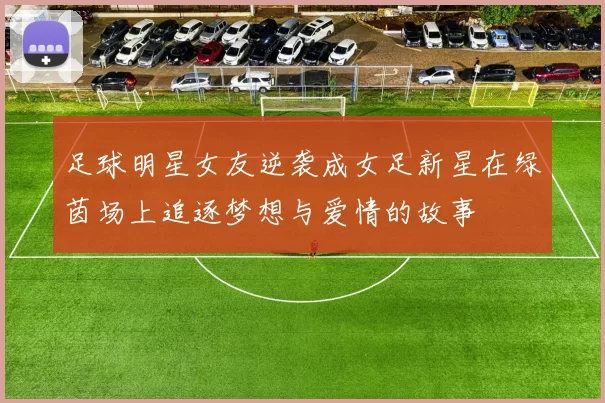 足球明星女友逆袭成女足新星在绿茵场上追逐梦想与爱情的故事