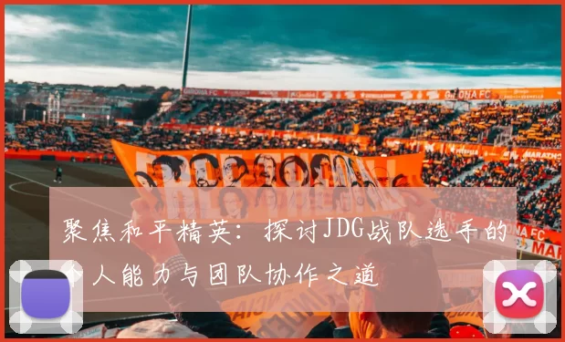 聚焦和平精英：探讨JDG战队选手的个人能力与团队协作之道