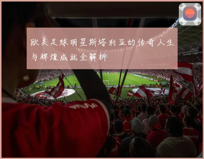 欧美足球明星斯塔利亚的传奇人生与辉煌成就全解析