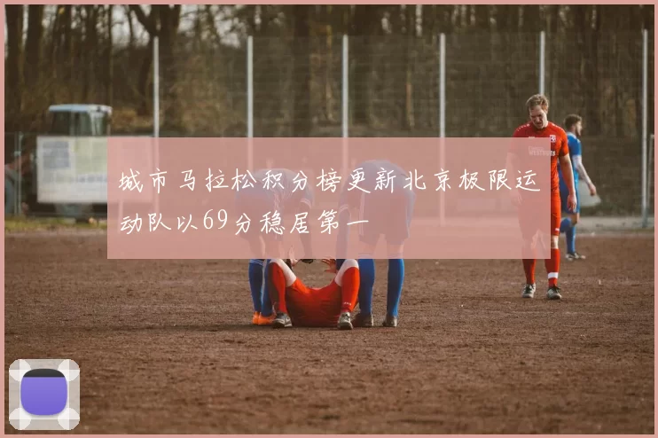 城市马拉松积分榜更新北京极限运动队以69分稳居第一