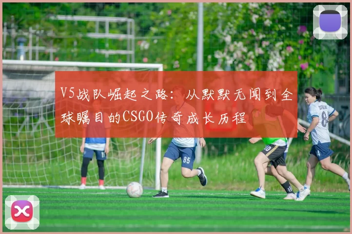 V5战队崛起之路：从默默无闻到全球瞩目的CSGO传奇成长历程