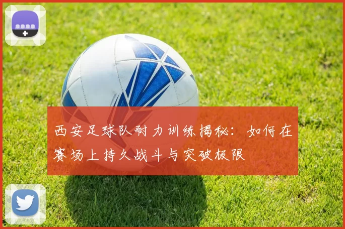 西安足球队耐力训练揭秘：如何在赛场上持久战斗与突破极限
