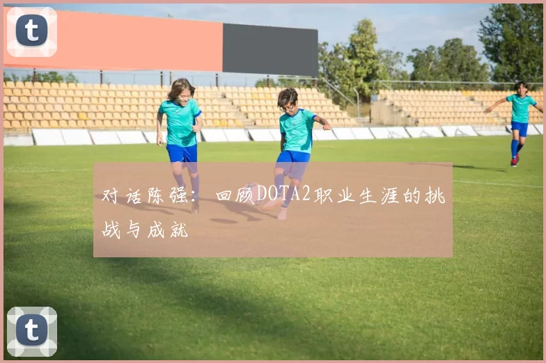 对话陈强：回顾DOTA2职业生涯的挑战与成就