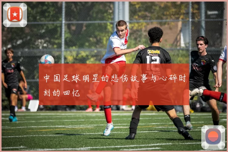 中国足球明星的悲伤故事与心碎时刻的回忆