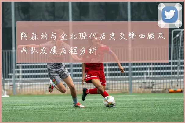 阿森纳与全北现代历史交锋回顾及两队发展历程分析