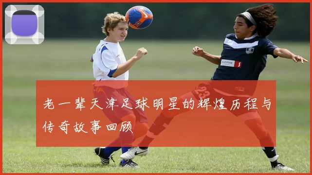 老一辈天津足球明星的辉煌历程与传奇故事回顾