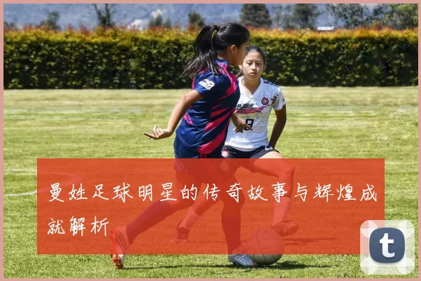 曼姓足球明星的传奇故事与辉煌成就解析