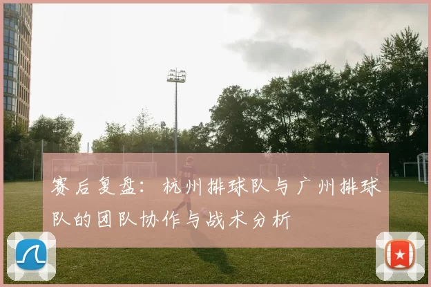 赛后复盘：杭州排球队与广州排球队的团队协作与战术分析
