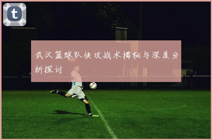 武汉篮球队快攻战术揭秘与深度分析探讨