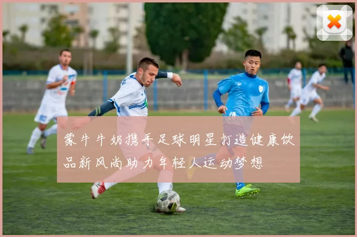 蒙牛牛奶携手足球明星打造健康饮品新风尚助力年轻人运动梦想