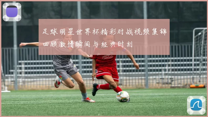 足球明星世界杯精彩对战视频集锦回顾激情瞬间与经典时刻