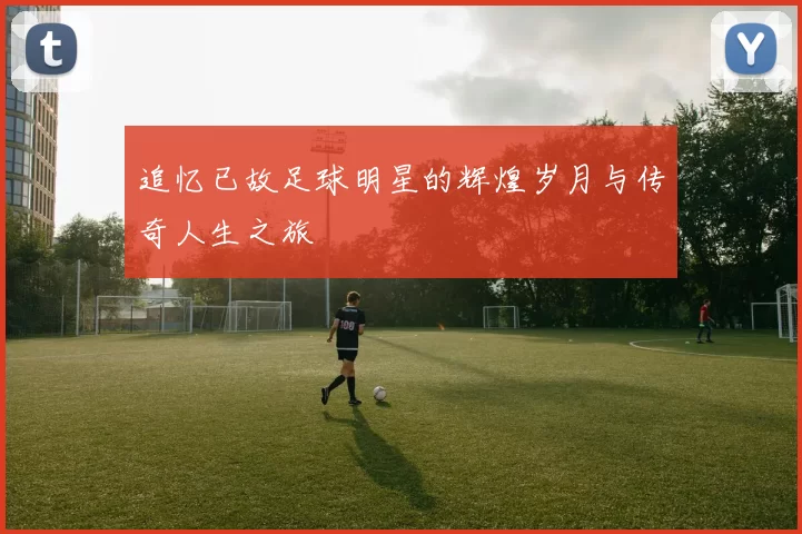 追忆已故足球明星的辉煌岁月与传奇人生之旅
