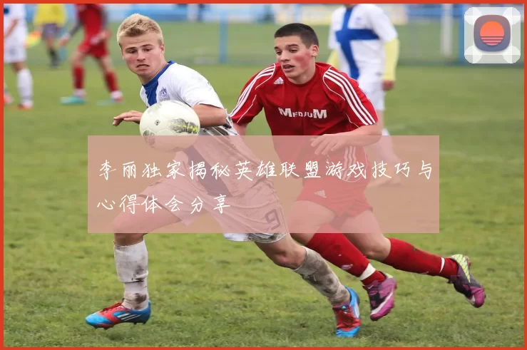 李丽独家揭秘英雄联盟游戏技巧与心得体会分享