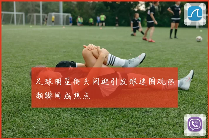 足球明星街头闲逛引发球迷围观热潮瞬间成焦点