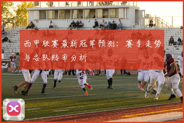 西甲联赛最新冠军预测：赛季走势与各队赔率分析