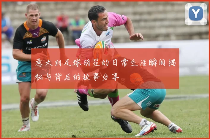 意大利足球明星的日常生活瞬间揭秘与背后的故事分享