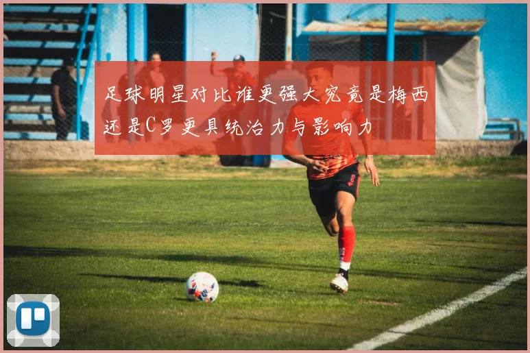 足球明星对比谁更强大究竟是梅西还是C罗更具统治力与影响力
