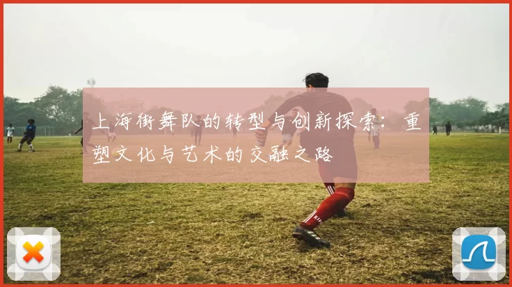 上海街舞队的转型与创新探索：重塑文化与艺术的交融之路