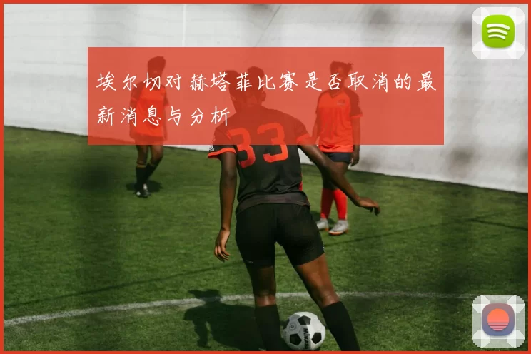 埃尔切对赫塔菲比赛是否取消的最新消息与分析