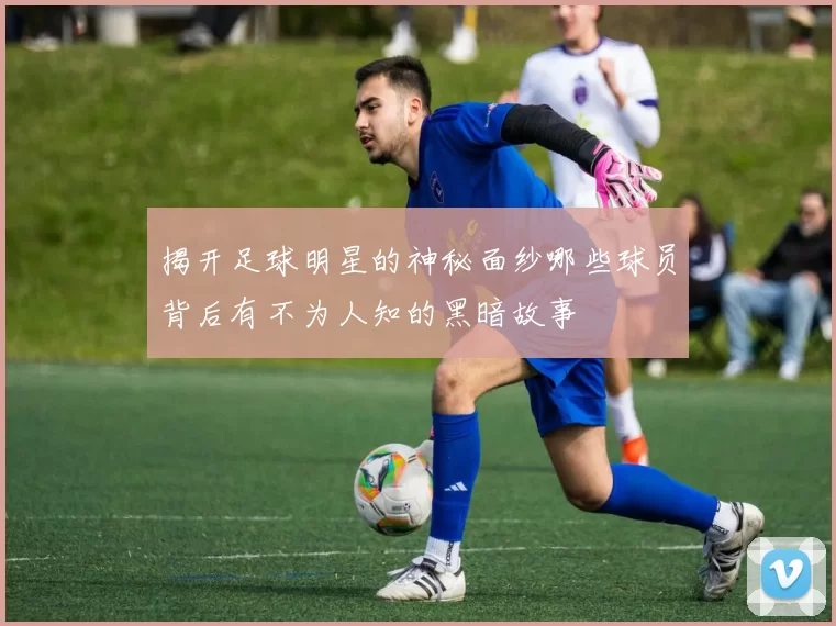 揭开足球明星的神秘面纱哪些球员背后有不为人知的黑暗故事