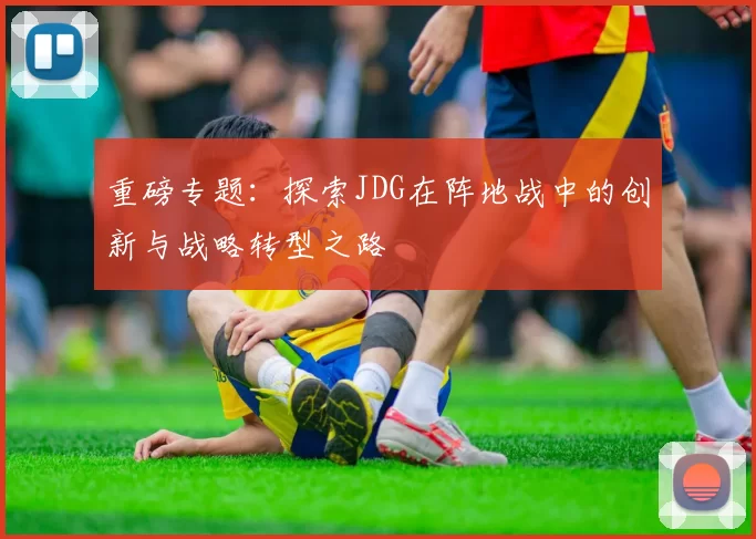 重磅专题：探索JDG在阵地战中的创新与战略转型之路