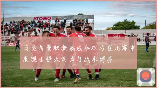 马竞与曼联激战成和双方在比赛中展现出强大实力与战术博弈