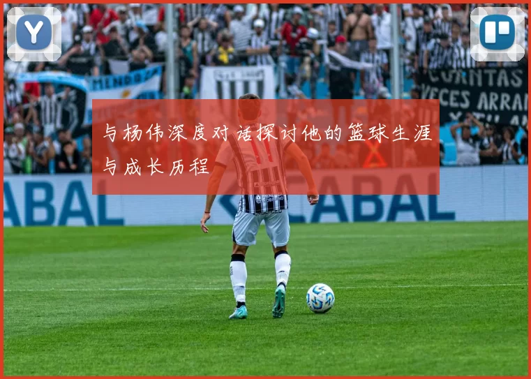 与杨伟深度对话探讨他的篮球生涯与成长历程