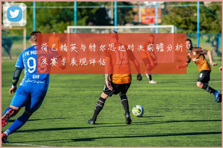 荷乙精英与特尔思达对决前瞻分析及赛季表现评估