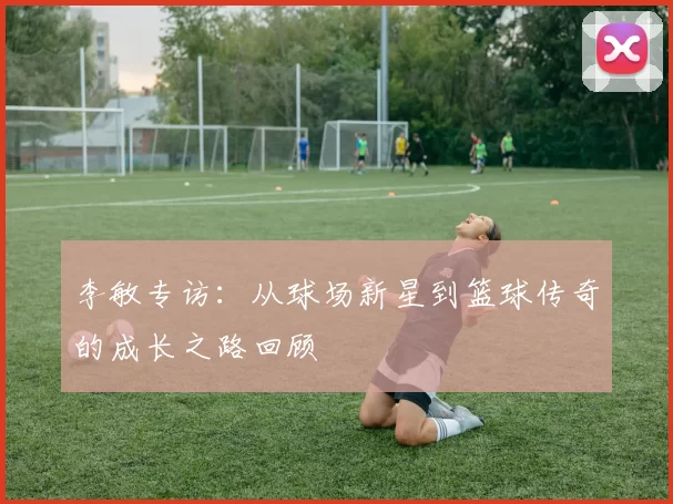 李敏专访：从球场新星到篮球传奇的成长之路回顾