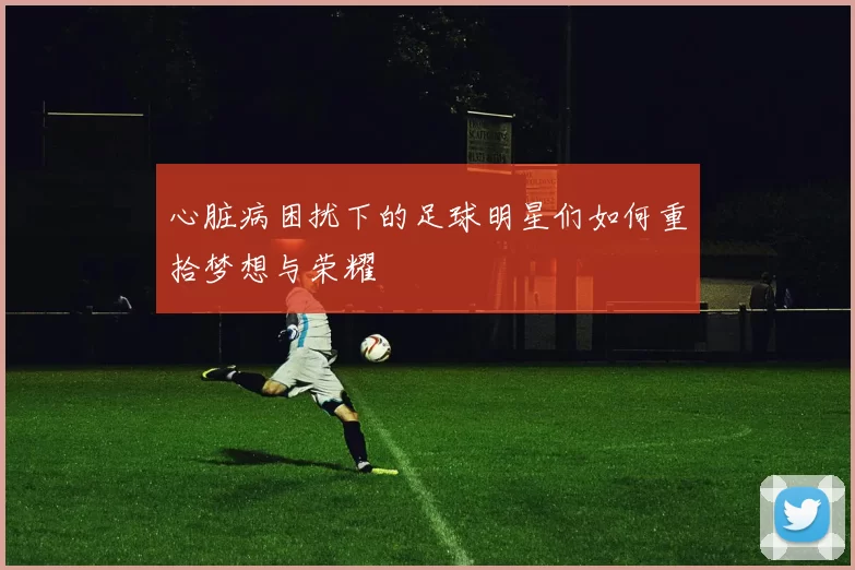 心脏病困扰下的足球明星们如何重拾梦想与荣耀