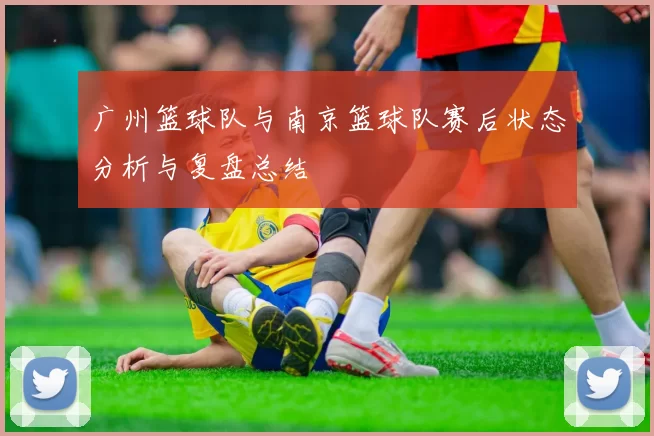 广州篮球队与南京篮球队赛后状态分析与复盘总结