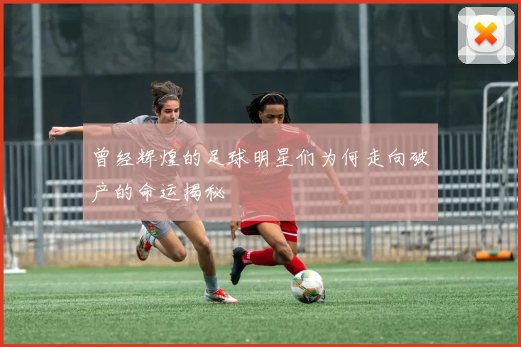 曾经辉煌的足球明星们为何走向破产的命运揭秘