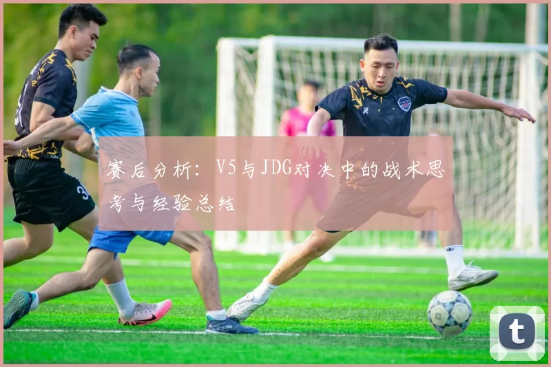 赛后分析：V5与JDG对决中的战术思考与经验总结