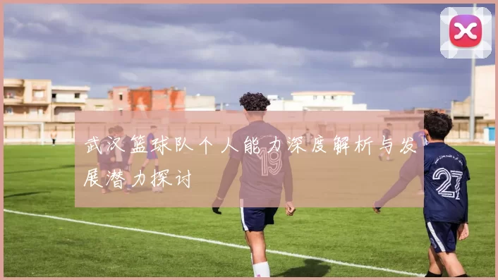 武汉篮球队个人能力深度解析与发展潜力探讨