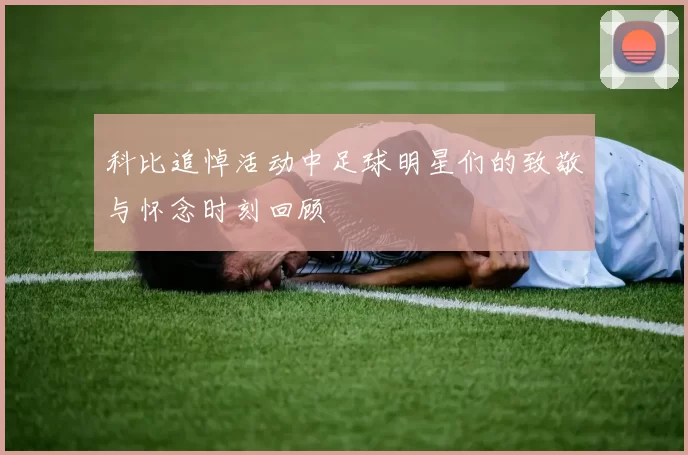 科比追悼活动中足球明星们的致敬与怀念时刻回顾