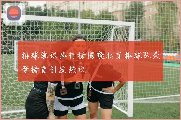 排球意识排行榜揭晓北京排球队荣登榜首引发热议