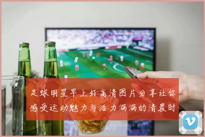 足球明星早上好高清图片分享让你感受运动魅力与活力满满的清晨时光