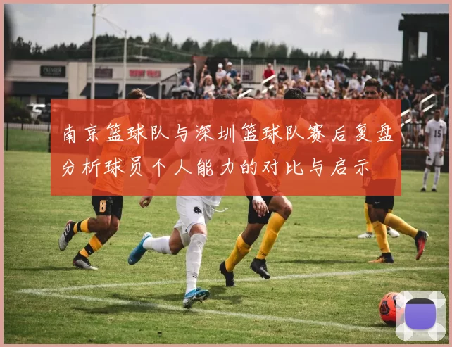 南京篮球队与深圳篮球队赛后复盘分析球员个人能力的对比与启示