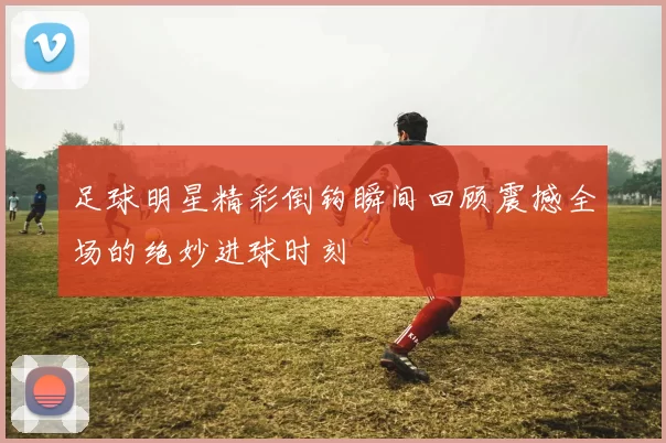 足球明星精彩倒钩瞬间回顾震撼全场的绝妙进球时刻
