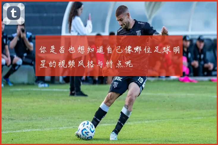 你是否也想知道自己像哪位足球明星的视频风格与特点呢