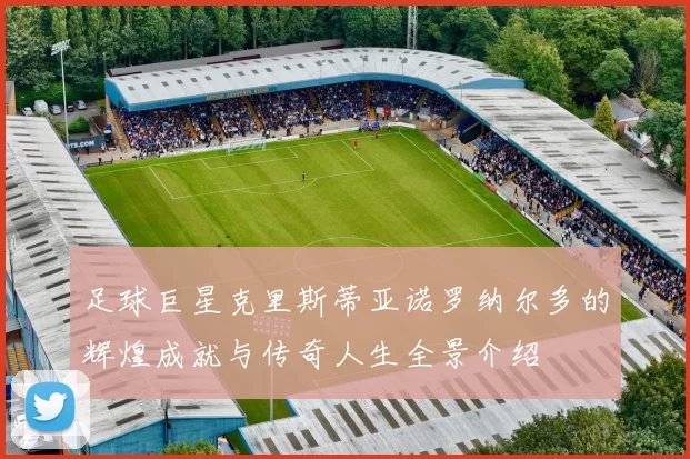 足球巨星克里斯蒂亚诺罗纳尔多的辉煌成就与传奇人生全景介绍