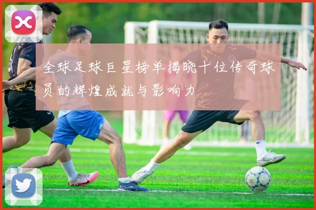 全球足球巨星榜单揭晓十位传奇球员的辉煌成就与影响力