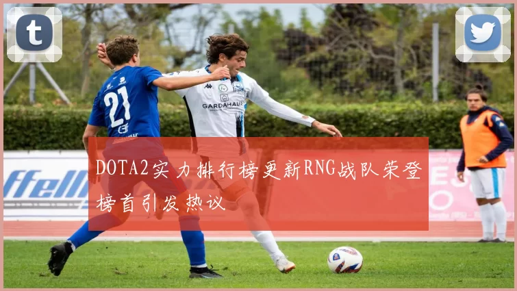 DOTA2实力排行榜更新RNG战队荣登榜首引发热议
