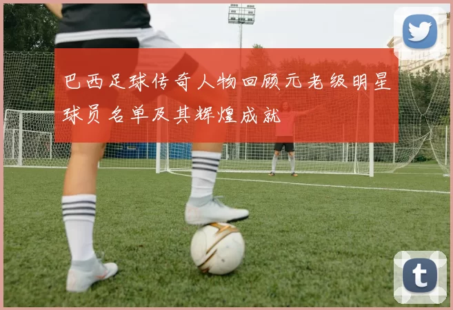 巴西足球传奇人物回顾元老级明星球员名单及其辉煌成就