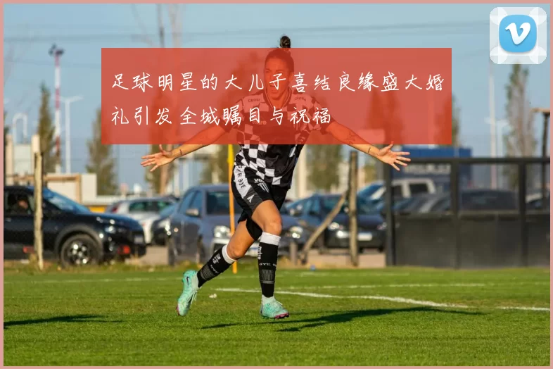 足球明星的大儿子喜结良缘盛大婚礼引发全城瞩目与祝福