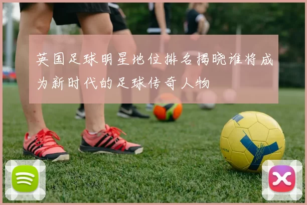 英国足球明星地位排名揭晓谁将成为新时代的足球传奇人物