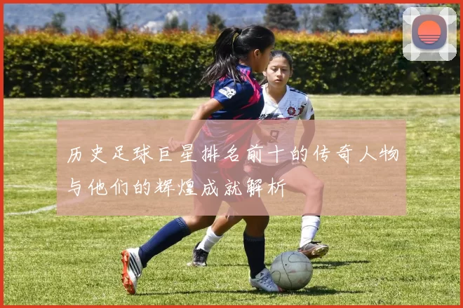 历史足球巨星排名前十的传奇人物与他们的辉煌成就解析