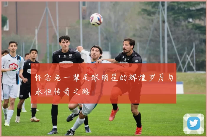 怀念老一辈足球明星的辉煌岁月与永恒传奇之路
